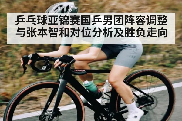 乒乓球亚锦赛国乒男团阵容调整与张本智和对位分析及胜负走向（www.c7c7.app）