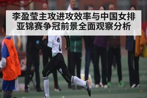 李盈莹主攻进攻效率与中国女排亚锦赛争冠前景全面观察分析（www.c7c7.app）